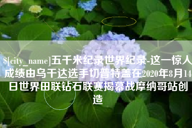 浙江五千米纪录世界纪录-这一惊人成绩由乌干达选手切普特盖在2020年8月14日世界田联钻石联赛揭幕战摩纳哥站创造