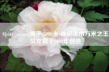 浙江男子 5000米-原纪录由万米之王贝克勒于2004年创造