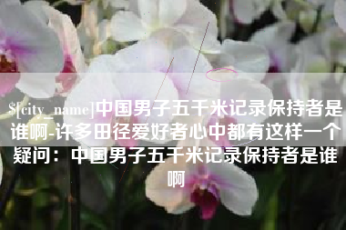 浙江中国男子五千米记录保持者是谁啊-许多田径爱好者心中都有这样一个疑问：中国男子五千米记录保持者是谁啊